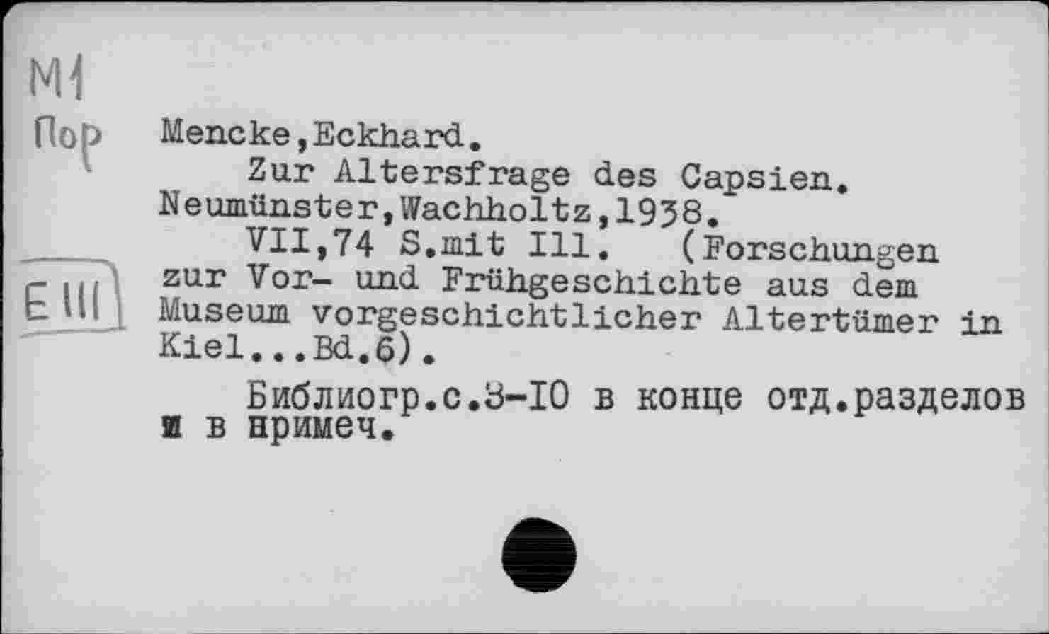 ﻿Ml
Пор
ЕЇіП
Meneке,Eckhard.
Zur Altersfrage des Capsien. Neumünster,Wachholtz,1958.
VII,74 S.mit Ill. (Forschungen zur Vor- und Frühgeschichte aus dem Museum vorgeschichtlicher Altertümer in Kiel...Bd.6).
Библиогр.с.Ь-Ю в конце отд.разделов ш в нримеч.